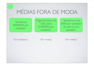MÉDIAS FORA DE MODA
                “Pagamos bónus de    “Vendemos mais
 “Vendemos
                    10% sobre       200% por vendedor
€3000000 por
                  €1000000 por        do que no ano
 vendedor.”
                    vendedor.”          passado.”


“Em mediana.”      “Em moda.”          “Em média.”
 