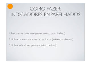 COMO FAZER:
 INDICADORES EMPARELHADOS


1.Procurar na driver tree (enviesamento causa / efeito)

2.Utilizar processos em vez de resultados (inferências abusivas)

3.Utilizar indicadores positivos (efeito de halo)
 