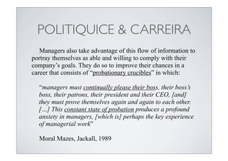 POLITIQUICE & CARREIRA
   Managers also take advantage of this flow of information to
portray themselves as able and willing to comply with their
company’s goals. They do so to improve their chances in a
career that consists of “probationary crucibles” in which:

  “managers must continually please their boss, their boss’s
  boss, their patrons, their president and their CEO, [and]
  they must prove themselves again and again to each other.
  […] This constant state of probation produces a profound
  anxiety in managers, [which is] perhaps the key experience
  of managerial work”

  Moral Mazes, Jackall, 1989
 