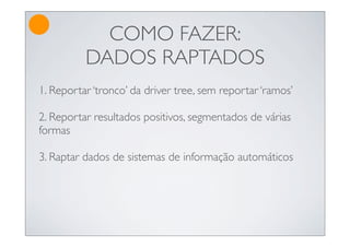 COMO FAZER:
          DADOS RAPTADOS
1. Reportar ‘tronco’ da driver tree, sem reportar ‘ramos’

2. Reportar resultados positivos, segmentados de várias
formas

3. Raptar dados de sistemas de informação automáticos
 