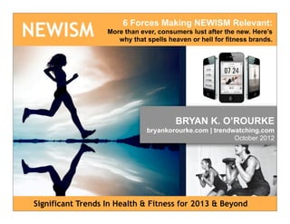 6 Forces Making NEWISM Relevant:
NEWISM              More than ever, consumers lust after the new. Here’s
                       why that spells heaven or hell for fitness brands.




                                         BRYAN K. O’ROURKE
                                bryankorourke.com | trendwatching.com
                                                          October 2012




 Significant Trends In Health & Fitness for 2013 & Beyond
 