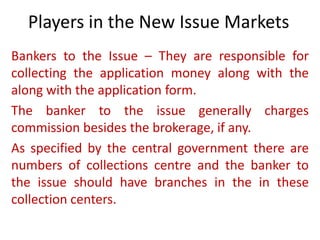 Players in the New Issue Markets
Bankers to the Issue – They are responsible for
collecting the application money along with the
along with the application form.
The banker to the issue generally charges
commission besides the brokerage, if any.
As specified by the central government there are
numbers of collections centre and the banker to
the issue should have branches in the in these
collection centers.
 