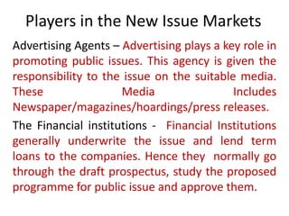 Players in the New Issue Markets
Advertising Agents – Advertising plays a key role in
promoting public issues. This agency is given the
responsibility to the issue on the suitable media.
These                Media                 Includes
Newspaper/magazines/hoardings/press releases.
The Financial institutions - Financial Institutions
generally underwrite the issue and lend term
loans to the companies. Hence they normally go
through the draft prospectus, study the proposed
programme for public issue and approve them.
 