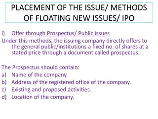 PLACEMENT OF THE ISSUE/ METHODS
      OF FLOATING NEW ISSUES/ IPO
i) Offer through Prospectus/ Public Issues
Under this methods, the issuing company directly offers to
   the general public/institutions a fixed no. of shares at a
   stated price through a document called prospectus.

The Prospectus should contain:
a) Name of the company.
b) Address of the registered office of the company.
c) Existing and proposed activities.
d) Location of the company.
 