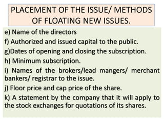 PLACEMENT OF THE ISSUE/ METHODS
       OF FLOATING NEW ISSUES.
e) Name of the directors
f) Authorized and issued capital to the public.
g)Dates of opening and closing the subscription.
h) Minimum subscription.
i) Names of the brokers/lead mangers/ merchant
bankers/ registrar to the issue.
j) Floor price and cap price of the share.
k) A statement by the company that it will apply to
the stock exchanges for quotations of its shares.
 