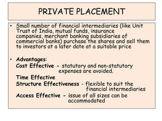 PRIVATE PLACEMENT
• Small number of financial intermediaries (like Unit
  Trust of India, mutual funds, insurance
  companies, merchant banking subsidiaries of
  commercial banks) purchase the shares and sell them
  to investors at a later date at a suitable price

• Advantages:
  Cost Effective - statutory and non-statutory
                  expenses are avoided.
  Time Effective
  Structure Effectiveness - flexible to suit the
                            financial intermediaries
  Access Effective - issue of all sizes can be
                     accommodated
 