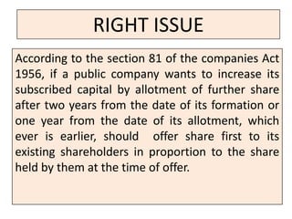 RIGHT ISSUE
According to the section 81 of the companies Act
1956, if a public company wants to increase its
subscribed capital by allotment of further share
after two years from the date of its formation or
one year from the date of its allotment, which
ever is earlier, should offer share first to its
existing shareholders in proportion to the share
held by them at the time of offer.
 