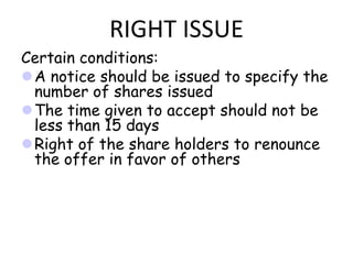 RIGHT ISSUE
Certain conditions:
A notice should be issued to specify the
 number of shares issued
The time given to accept should not be
 less than 15 days
Right of the share holders to renounce
 the offer in favor of others
 