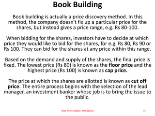 Book Building
   Book building is actually a price discovery method. In this
  method, the company doesn't fix up a particular price for the
     shares, but instead gives a price range, e.g. Rs 80-100.
 When bidding for the shares, investors have to decide at which
price they would like to bid for the shares, for e.g. Rs 80, Rs 90 or
Rs 100. They can bid for the shares at any price within this range.
 Based on the demand and supply of the shares, the final price is
fixed. The lowest price (Rs 80) is known as the floor price and the
            highest price (Rs 100) is known as cap price.
 The price at which the shares are allotted is known as cut off
 price. The entire process begins with the selection of the lead
manager, an investment banker whose job is to bring the issue to
                           the public.

                           Asst. Prof. Sudatta Mohapatra         19
 