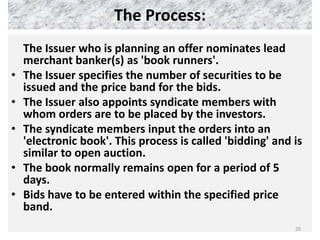 The Process:
    The Issuer who is planning an offer nominates lead
    merchant banker(s) as 'book runners'.
•   The Issuer specifies the number of securities to be
    issued and the price band for the bids.
•   The Issuer also appoints syndicate members with
    whom orders are to be placed by the investors.
•   The syndicate members input the orders into an
    'electronic book'. This process is called 'bidding' and is
    similar to open auction.
•   The book normally remains open for a period of 5
    days.
•   Bids have to be entered within the specified price
    band.
                                                            20
 
