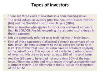 Types of investors

• There are three kinds of investors in a book-building issue.
• The retail individual investor (RII), the non-institutional investor
  (NII) and the Qualified Institutional Buyers (QIBs).
• RII is an investor who applies for stocks for a value of not more
  than Rs 100,000. Any bid exceeding this amount is considered in
  the NII category.
• NIIs are commonly referred to as high net-worth individuals.
• Each of these categories is allocated a certain percentage of the
  total issue. The total allotment to the RII category has to be at
  least 35% of the total issue. RIIs also have an option of applying
  at the cut-off price. This option is not available to other classes
  of investors. NIIs are to be given at least 15% of the total issue.
• And the QIBs are to be issued not more than 50% of the total
  issue. Allotment to RIIs and NIIs is made through a proportionate
  allotment system. The allotment to the QIBs is at the discretion
  of the BRLM.
 