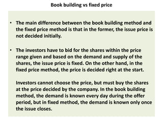 Book building vs fixed price


• The main difference between the book building method and
  the fixed price method is that in the former, the issue price is
  not decided initially.

• The investors have to bid for the shares within the price
  range given and based on the demand and supply of the
  shares, the issue price is fixed. On the other hand, in the
  fixed price method, the price is decided right at the start.

  Investors cannot choose the price, but must buy the shares
  at the price decided by the company. In the book building
  method, the demand is known every day during the offer
  period, but in fixed method, the demand is known only once
  the issue closes.
 