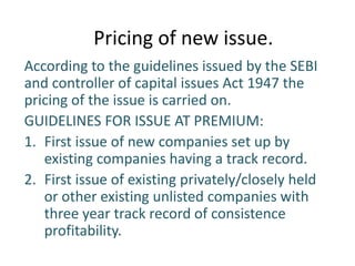 Pricing of new issue.
According to the guidelines issued by the SEBI
and controller of capital issues Act 1947 the
pricing of the issue is carried on.
GUIDELINES FOR ISSUE AT PREMIUM:
1. First issue of new companies set up by
   existing companies having a track record.
2. First issue of existing privately/closely held
   or other existing unlisted companies with
   three year track record of consistence
   profitability.
 