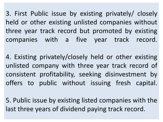 3. First Public issue by existing privately/ closely
held or other existing unlisted companies without
three year track record but promoted by existing
companies with a five year track record.

4. Existing privately/closely held or other existing
unlisted company with three year track record of
consistent profitability, seeking disinvestment by
offers to public without issuing fresh capital.

5. Public issue by existing listed companies with the
last three years of dividend paying track record.
 