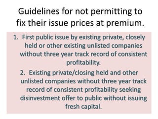 Guidelines for not permitting to
 fix their issue prices at premium.
1. First public issue by existing private, closely
    held or other existing unlisted companies
  without three year track record of consistent
                    profitability.
  2. Existing private/closing held and other
   unlisted companies without three year track
     record of consistent profitability seeking
  disinvestment offer to public without issuing
                    fresh capital.
 