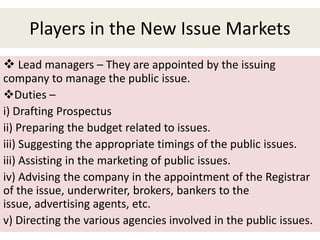 Players in the New Issue Markets
 Lead managers – They are appointed by the issuing
company to manage the public issue.
Duties –
i) Drafting Prospectus
ii) Preparing the budget related to issues.
iii) Suggesting the appropriate timings of the public issues.
iii) Assisting in the marketing of public issues.
iv) Advising the company in the appointment of the Registrar
of the issue, underwriter, brokers, bankers to the
issue, advertising agents, etc.
v) Directing the various agencies involved in the public issues.
 