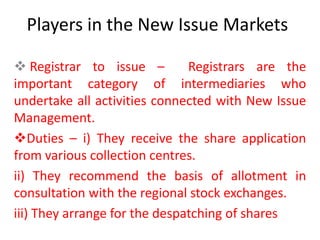 Players in the New Issue Markets

 Registrar to issue –         Registrars are the
important category of intermediaries who
undertake all activities connected with New Issue
Management.
Duties – i) They receive the share application
from various collection centres.
ii) They recommend the basis of allotment in
consultation with the regional stock exchanges.
iii) They arrange for the despatching of shares
 