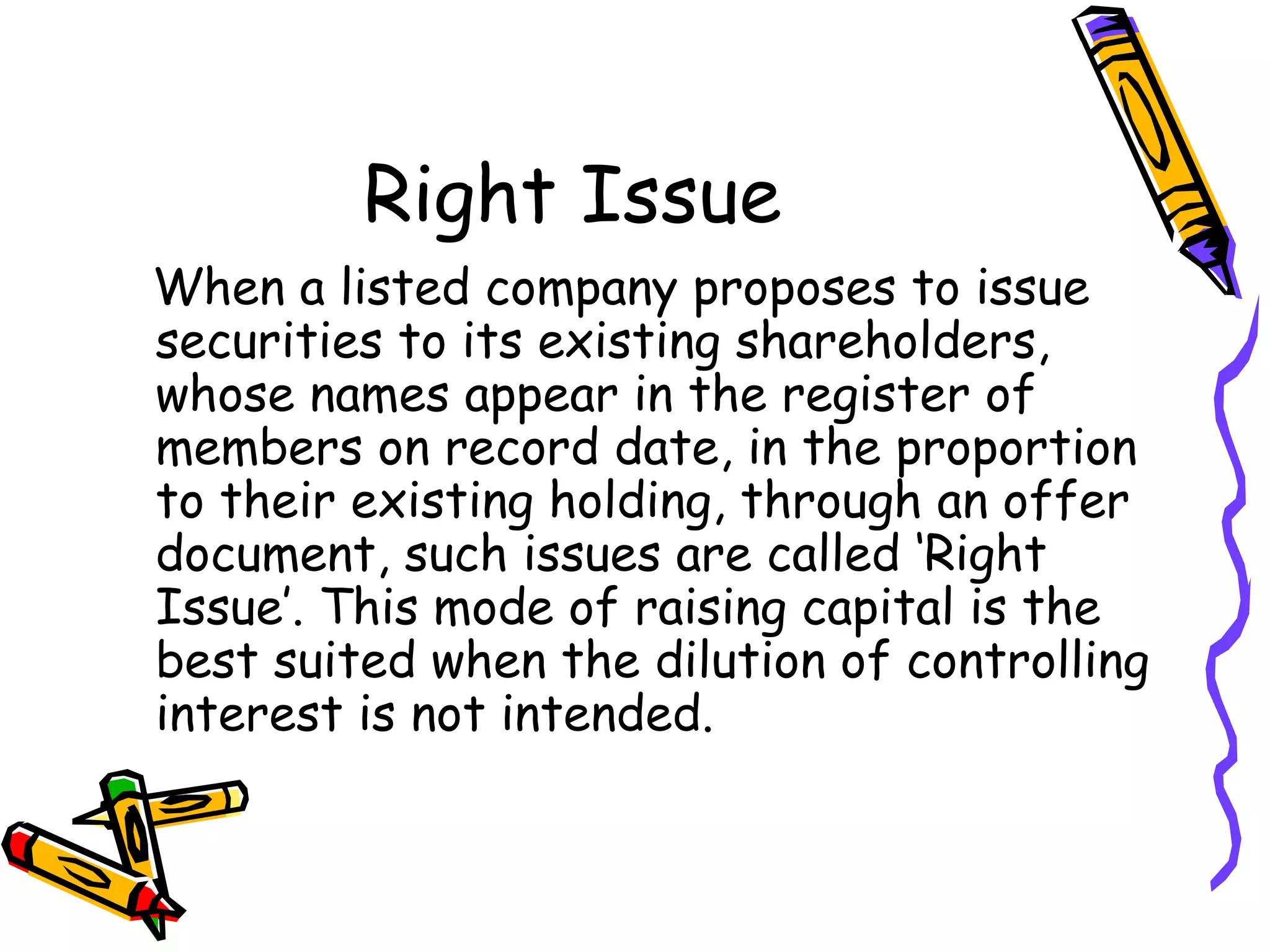 Right Issue When a listed company proposes to issue securities to its existing shareholders, whose names appear in the register of members on record date, in the proportion to their existing holding, through an offer document, such issues are called ‘Right Issue’. This mode of raising capital is the best suited when the dilution of controlling interest is not intended. 