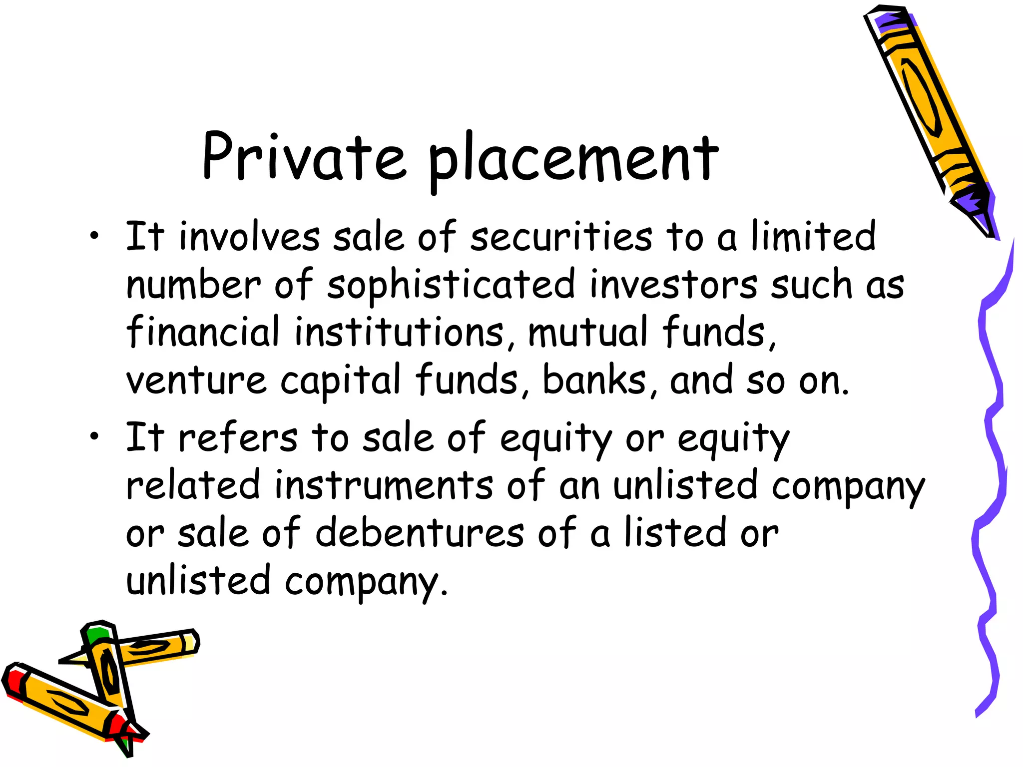 Private placement It involves sale of securities to a limited number of sophisticated investors such as financial institutions, mutual funds, venture capital funds, banks, and so on. It refers to sale of equity or equity related instruments of an unlisted company or sale of debentures of a listed or unlisted company. 