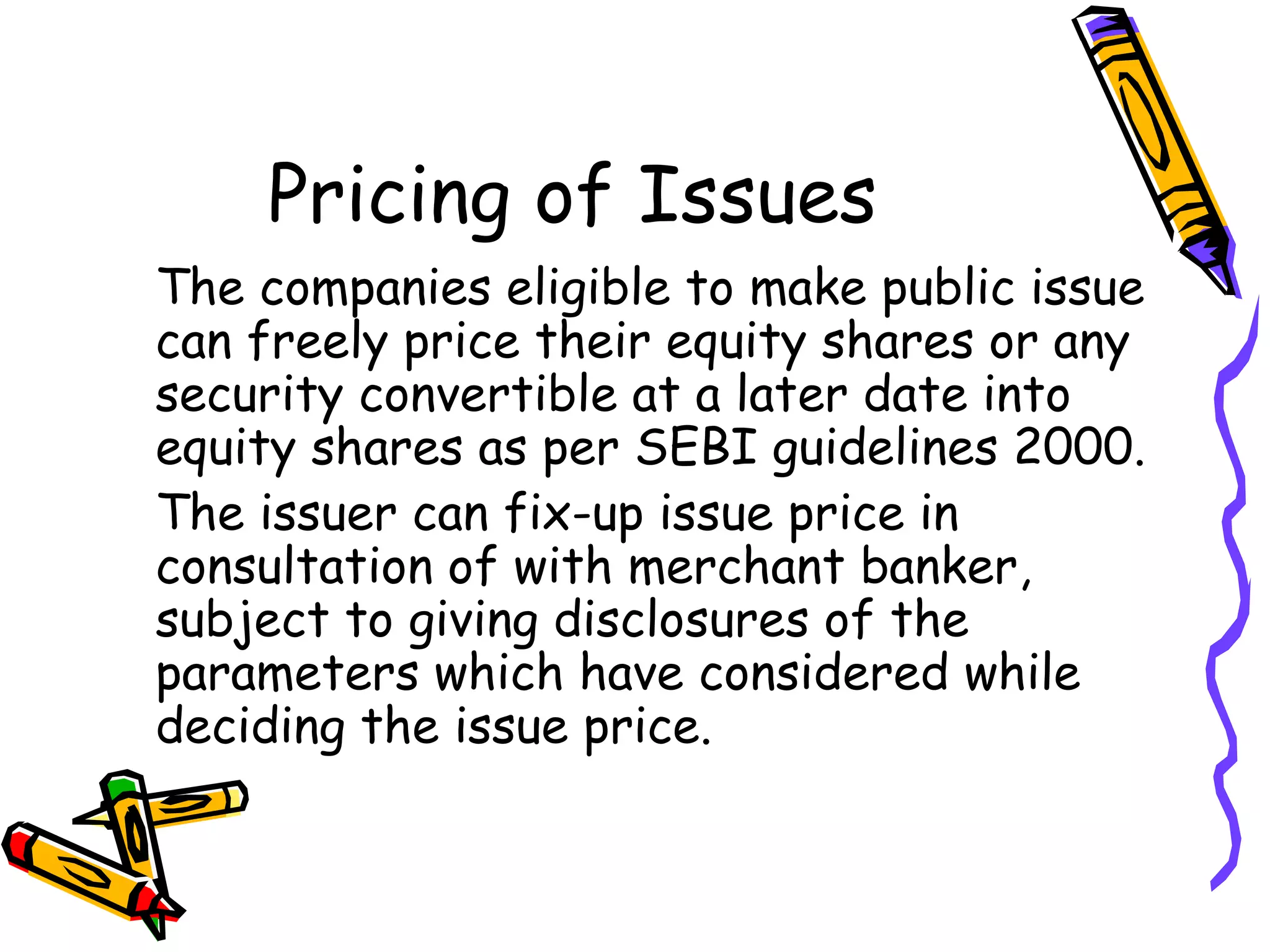 Pricing of Issues The companies eligible to make public issue can freely price their equity shares or any security convertible at a later date into equity shares as per SEBI guidelines 2000. The issuer can fix-up issue price in consultation of with merchant banker, subject to giving disclosures of the parameters which have considered while deciding the issue price. 