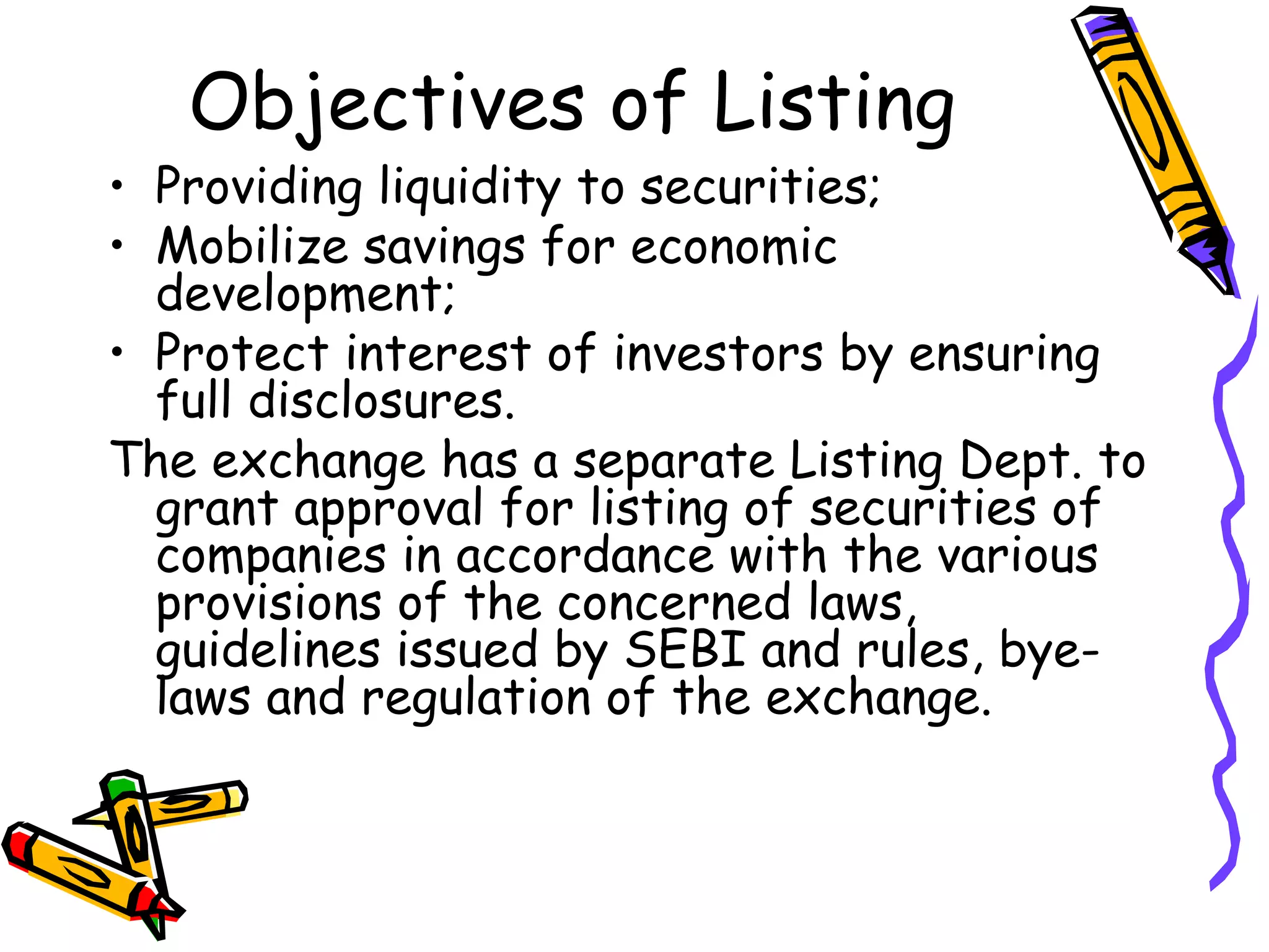 Objectives of Listing Providing liquidity to securities; Mobilize savings for economic development; Protect interest of investors by ensuring full disclosures. The exchange has a separate Listing Dept. to grant approval for listing of securities of companies in accordance with the various provisions of the concerned laws, guidelines issued by SEBI and rules, bye-laws and regulation of the exchange. 