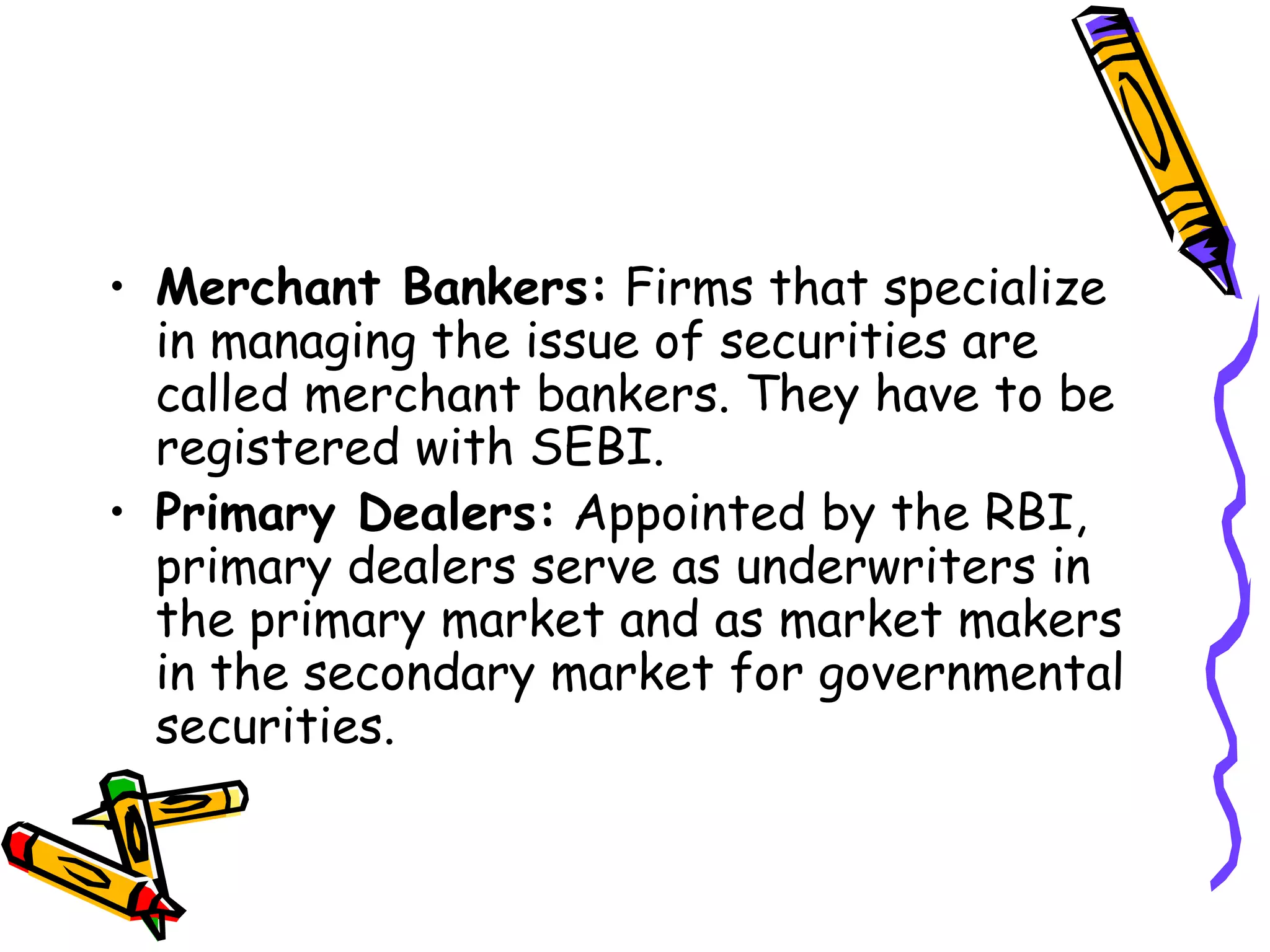 Merchant Bankers:  Firms that specialize in managing the issue of securities are called merchant bankers. They have to be registered with SEBI. Primary Dealers:  Appointed by the RBI, primary dealers serve as underwriters in the primary market and as market makers in the secondary market for governmental securities. 