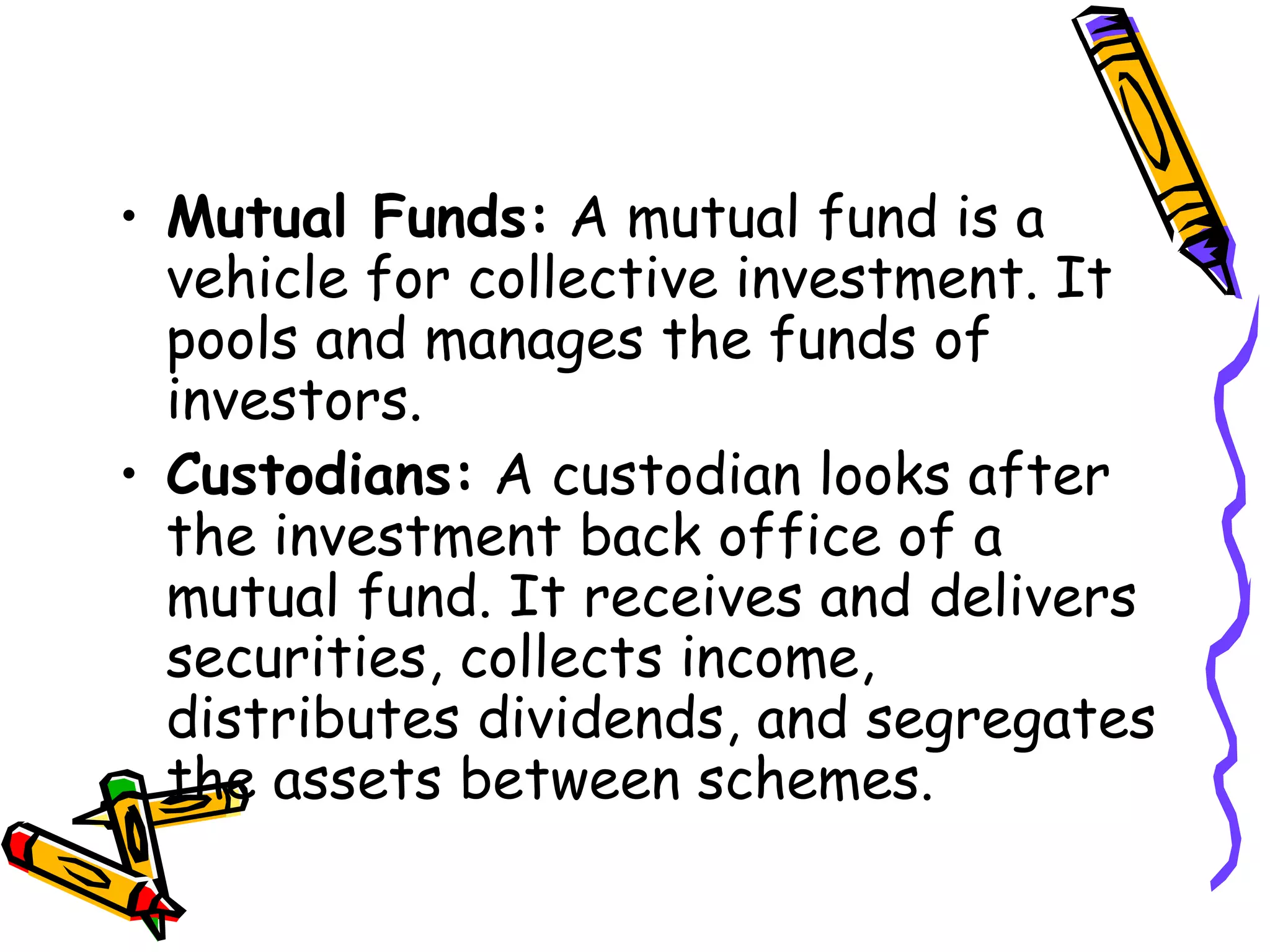 Mutual Funds:  A mutual fund is a vehicle for collective investment. It pools and manages the funds of investors.  Custodians:  A custodian looks after the investment back office of a mutual fund. It receives and delivers securities, collects income, distributes dividends, and segregates the assets between schemes. 