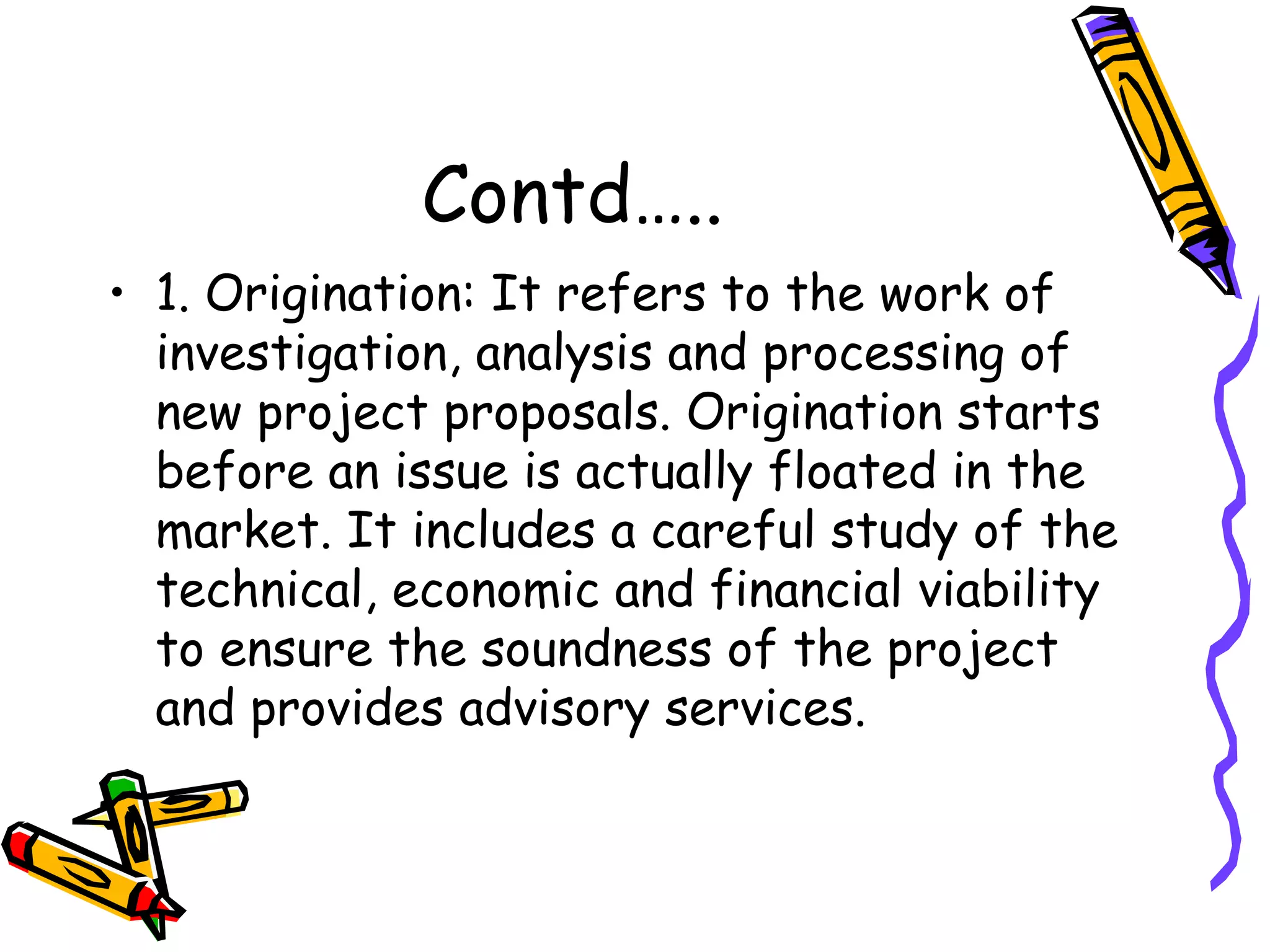 Contd….. 1. Origination: It refers to the work of investigation, analysis and processing of new project proposals. Origination starts before an issue is actually floated in the market. It includes a careful study of the technical, economic and financial viability to ensure the soundness of the project and provides advisory services. 