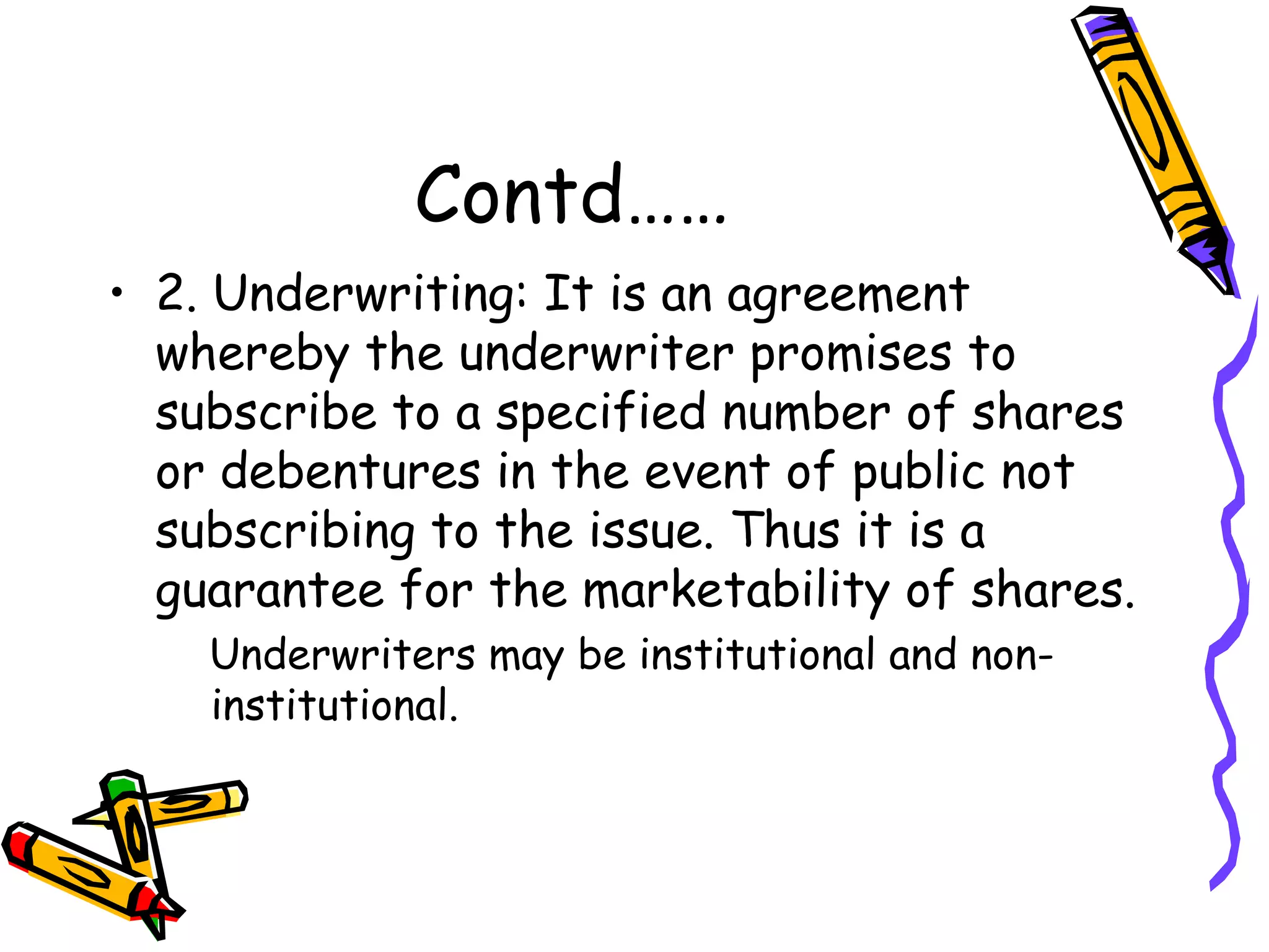 Contd…… 2. Underwriting: It is an agreement whereby the underwriter promises to subscribe to a specified number of shares or debentures in the event of public not subscribing to the issue. Thus it is a guarantee for the marketability of shares. Underwriters may be institutional and non-institutional. 