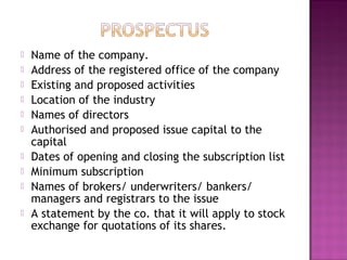  Name of the company.
 Address of the registered office of the company
 Existing and proposed activities
 Location of the industry
 Names of directors
 Authorised and proposed issue capital to the
capital
 Dates of opening and closing the subscription list
 Minimum subscription
 Names of brokers/ underwriters/ bankers/
managers and registrars to the issue
 A statement by the co. that it will apply to stock
exchange for quotations of its shares.
 