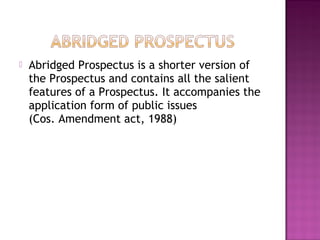  Abridged Prospectus is a shorter version of
the Prospectus and contains all the salient
features of a Prospectus. It accompanies the
application form of public issues
(Cos. Amendment act, 1988)
 