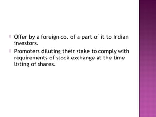  Offer by a foreign co. of a part of it to Indian
investors.
 Promoters diluting their stake to comply with
requirements of stock exchange at the time
listing of shares.
 