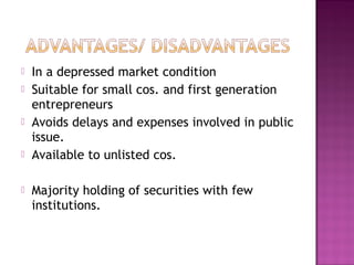  In a depressed market condition
 Suitable for small cos. and first generation
entrepreneurs
 Avoids delays and expenses involved in public
issue.
 Available to unlisted cos.
 Majority holding of securities with few
institutions.
 
