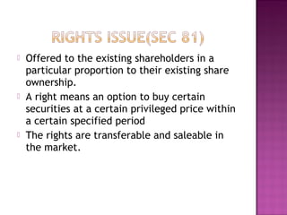  Offered to the existing shareholders in a
particular proportion to their existing share
ownership.
 A right means an option to buy certain
securities at a certain privileged price within
a certain specified period
 The rights are transferable and saleable in
the market.
 