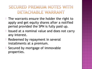  The warrants ensure the holder the right to
apply and get equity shares after a notified
period provided the SPN is fully paid up.
 Issued at a nominal value and does not carry
any interest.
 Redeemed by repayment in several
installments at a premium.
 Secured by mortgage of immovable
properties.
 