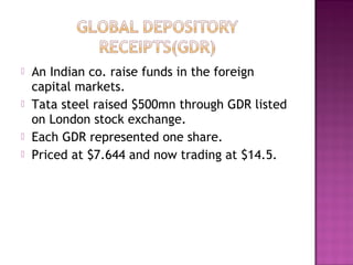  An Indian co. raise funds in the foreign
capital markets.
 Tata steel raised $500mn through GDR listed
on London stock exchange.
 Each GDR represented one share.
 Priced at $7.644 and now trading at $14.5.
 