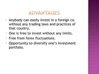  Anybody can easily invest in a foreign co.
without any trading laws and practices of
that country.
 One is free to invest without any limits.
 Free from forex fluctuations.
 Opportunity to diversify one’s investment
portfolio.
 