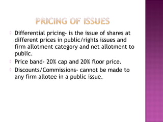  Differential pricing- is the issue of shares at
different prices in public/rights issues and
firm allotment category and net allotment to
public.
 Price band- 20% cap and 20% floor price.
 Discounts/Commissions- cannot be made to
any firm allotee in a public issue.
 