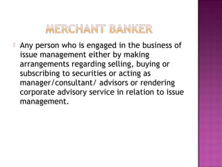  Any person who is engaged in the business of
issue management either by making
arrangements regarding selling, buying or
subscribing to securities or acting as
manager/consultant/ advisors or rendering
corporate advisory service in relation to issue
management.
 