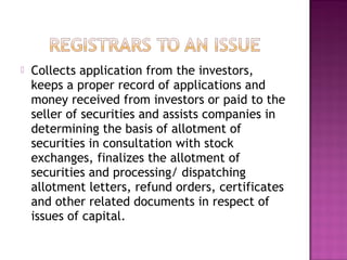  Collects application from the investors,
keeps a proper record of applications and
money received from investors or paid to the
seller of securities and assists companies in
determining the basis of allotment of
securities in consultation with stock
exchanges, finalizes the allotment of
securities and processing/ dispatching
allotment letters, refund orders, certificates
and other related documents in respect of
issues of capital.
 