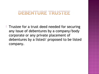  Trustee for a trust deed needed for securing
any issue of debentures by a company/body
corporate or any private placement of
debentures by a listed/ proposed to be listed
company.
 
