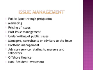  Public issue through prospectus
 Marketing
 Pricing of issues
 Post issue management
 Underwriting of public issues
 Managers, consultants or advisers to the issue
 Portfolio management
 Advisory service relating to mergers and
takeovers
 Offshore finance
 Non- Resident Investment
 