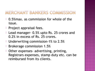  0.5%max. as commission for whole of the
issue.
 Project appraisal fees.
 Lead manager- 0.5% upto Rs. 25 crores and
0.2% in excess of Rs. 25 crores.
 Underwriting commission-1% to 2.5%
 Brokerage commission 1.5%
 Other expenses- advertising, printing,
Registrars expenses, stamp duty etc. can be
reimbursed from its clients.
 