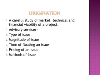  A careful study of market, technical and
financial viability of a project.
 Advisory services-
1. Type of issue
2. Magnitude of issue
3. Time of floating an issue
4. Pricing of an issue
5. Methods of issue
 