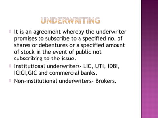  It is an agreement whereby the underwriter
promises to subscribe to a specified no. of
shares or debentures or a specified amount
of stock in the event of public not
subscribing to the issue.
 Institutional underwriters- LIC, UTI, IDBI,
ICICI,GIC and commercial banks.
 Non-institutional underwriters- Brokers.
 