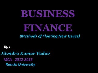 BUSINESS
FINANCE
Jitendra Kumar Yadav
MCA , 2012-2015
Ranchi University
By :-
(Methods of Floating New Issues)
 