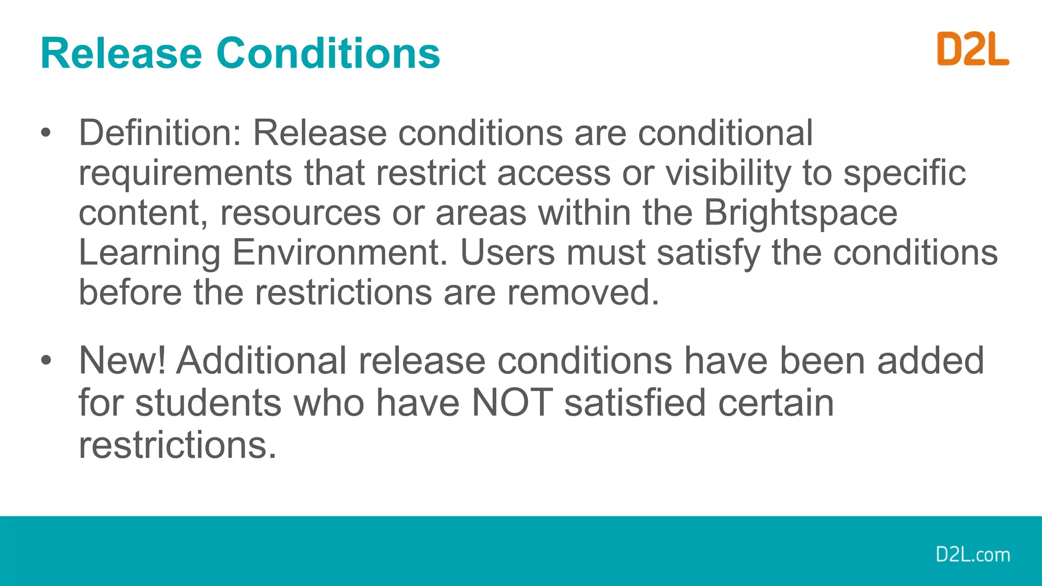 Release Conditions
• Definition: Release conditions are conditional
requirements that restrict access or visibility to specific
content, resources or areas within the Brightspace
Learning Environment. Users must satisfy the conditions
before the restrictions are removed.
• New! Additional release conditions have been added
for students who have NOT satisfied certain
restrictions.
 
