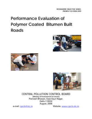 ROGRAMME OBJECTIVE SERIES:
PROBES/122/2008-2009
Performance Evaluation of
Polymer Coated Bitumen Built
Roads
CENTRAL POLLUTION CONTROL BOARD
(Ministry of Environment & Forests)
Parivesh Bhawan, East Arjun Nagar,
Delhi-110032
August, 2008
e-mail: cpcb@nic.in Website: www.cpcb.nic.in
 