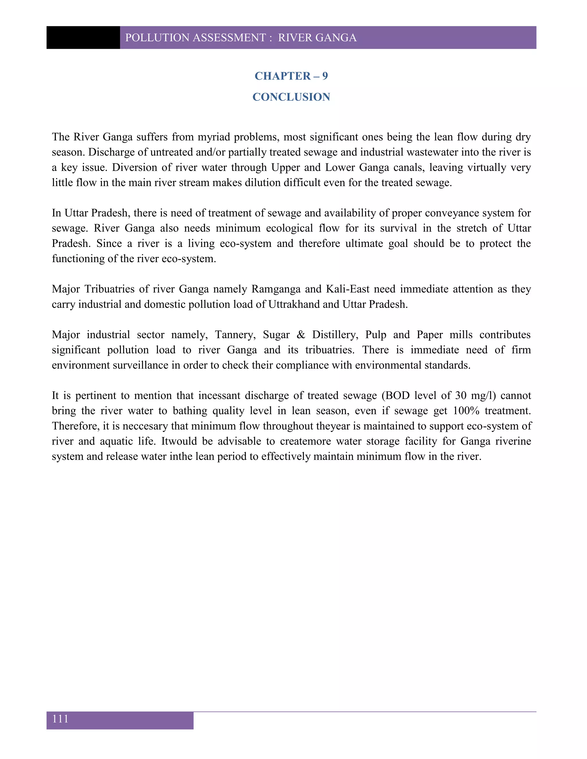 POLLUTION ASSESSMENT : RIVER GANGA
111
CHAPTER – 9
CONCLUSION
The River Ganga suffers from myriad problems, most significant ones being the lean flow during dry
season. Discharge of untreated and/or partially treated sewage and industrial wastewater into the river is
a key issue. Diversion of river water through Upper and Lower Ganga canals, leaving virtually very
little flow in the main river stream makes dilution difficult even for the treated sewage.
In Uttar Pradesh, there is need of treatment of sewage and availability of proper conveyance system for
sewage. River Ganga also needs minimum ecological flow for its survival in the stretch of Uttar
Pradesh. Since a river is a living eco-system and therefore ultimate goal should be to protect the
functioning of the river eco-system.
Major Tribuatries of river Ganga namely Ramganga and Kali-East need immediate attention as they
carry industrial and domestic pollution load of Uttrakhand and Uttar Pradesh.
Major industrial sector namely, Tannery, Sugar & Distillery, Pulp and Paper mills contributes
significant pollution load to river Ganga and its tribuatries. There is immediate need of firm
environment surveillance in order to check their compliance with environmental standards.
It is pertinent to mention that incessant discharge of treated sewage (BOD level of 30 mg/l) cannot
bring the river water to bathing quality level in lean season, even if sewage get 100% treatment.
Therefore, it is neccesary that minimum flow throughout theyear is maintained to support eco-system of
river and aquatic life. Itwould be advisable to createmore water storage facility for Ganga riverine
system and release water inthe lean period to effectively maintain minimum flow in the river.
 