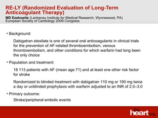 RE-LY (Randomized Evaluation of Long-Term Anticoagulant Therapy) ,[object Object],[object Object],[object Object],[object Object],[object Object],[object Object],[object Object],MD Ezekowitz  (Lankenau Institute for Medical Research, Wynnewood, PA) European Society of Cardiology 2009 Congress 
